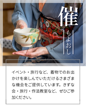 催 もよおし イベント情報 イベント・旅行など、着物でのお出かけを楽しんでいただけるさまざまな機会をご提供しています。きずな会・旅行・作法教室など、ぜひご参加ください。